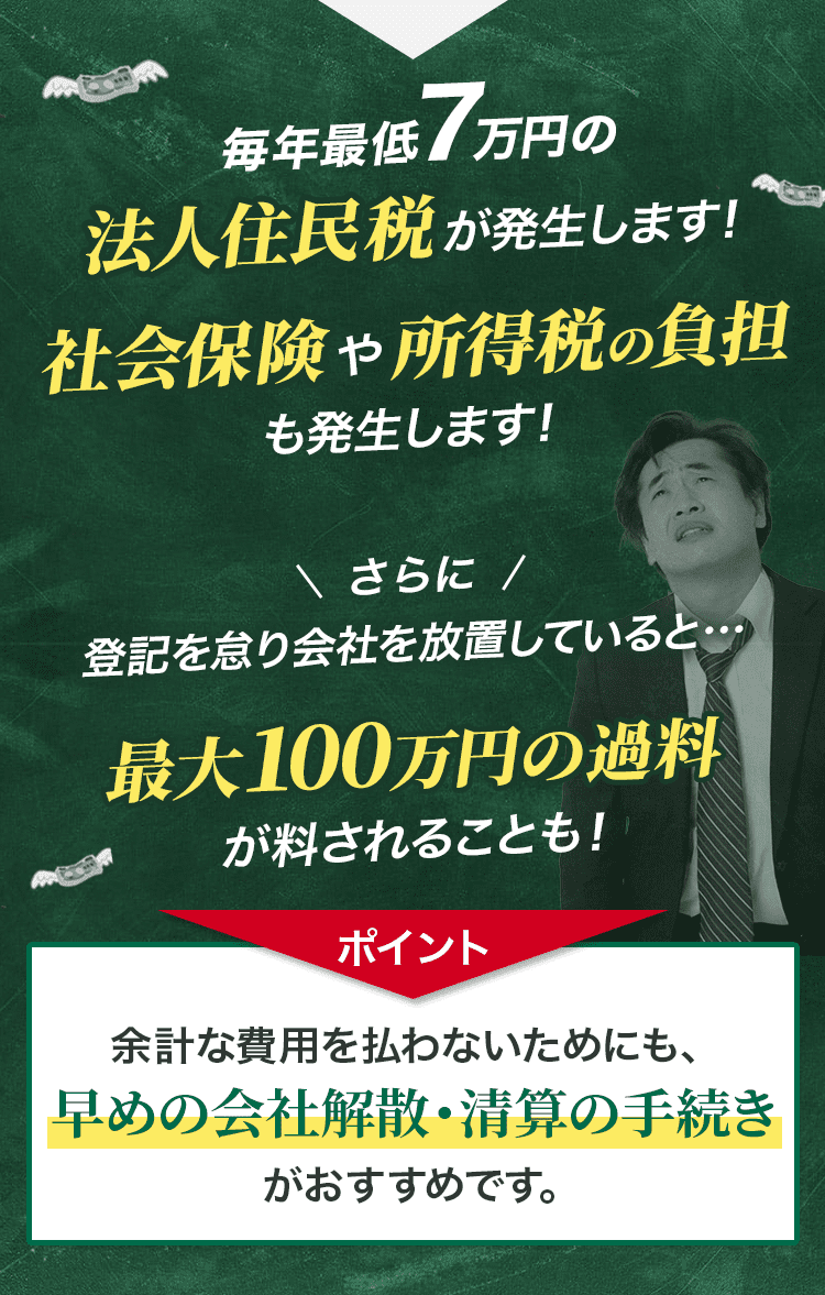 毎年最低7万円の法人住民税が発生します！社会保険や所得税の負担も発生します！ポイント：余計な費用を払わないためにも、早めの会社解散・清算の手続きがおすすめです。